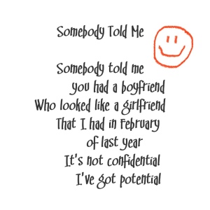 (Killers lyrics with an orange happy face)
Song title: Somebody Told Me
Well somebody told me you had a boyfriend
Who looked like a girlfriend
That I had in February of last year
It's not confidential, I've got potential