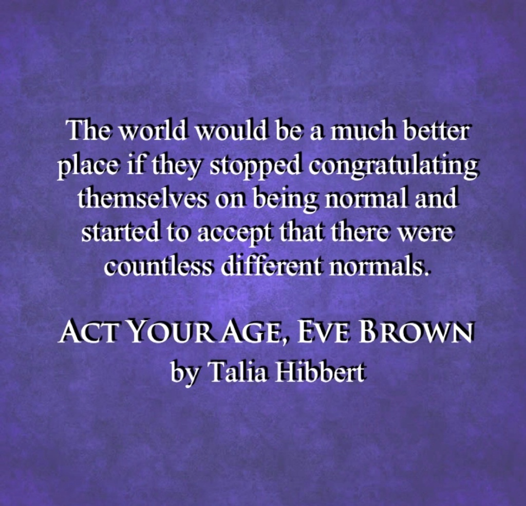 White text on a lavender background reads,
The world would be a much better place if they stopped congratulating themselves on being normal and started to accept that there were countless different normals.
ACT YOUR AGE, EVE BROWN 
by Talia Hibbert