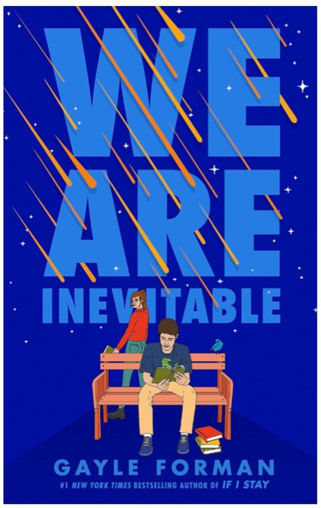 Book cover text reads: We Are Inevitable, Gayle Forman, #1 NEW YORK TIMES BESTSELLING AUTHOR OF IF I STAY
Image Description: A young, brown-haired man in a t-shirt sits on a bench reading an book. Behind the bench, a brown-haired young woman in a hoodie glamces over her shoulder. A blue backdrop with orange comets streaking diagonally across the title.